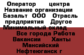 Оператор Call-центра › Название организации ­ Базальт, ООО › Отрасль предприятия ­ Другое › Минимальный оклад ­ 22 000 - Все города Работа » Вакансии   . Ханты-Мансийский,Нефтеюганск г.